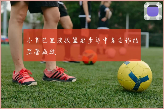 小贾巴里谈投篮进步与申京合作的显著成效