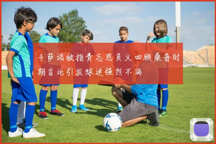 卡萨诺被指责忘恩负义回顾桑普时期言论引发球迷强烈不满