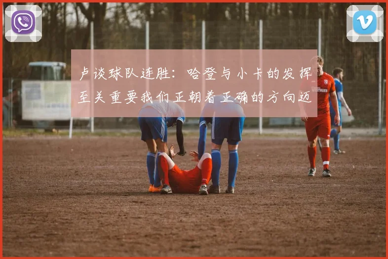 卢谈球队连胜：哈登与小卡的发挥至关重要我们正朝着正确的方向迈进