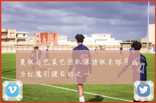 曼联与巴莱巴团队保持联系球员成为红魔引援目标之一