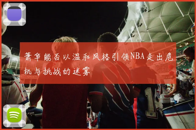 萧华能否以温和风格引领NBA走出危机与挑战的迷雾
