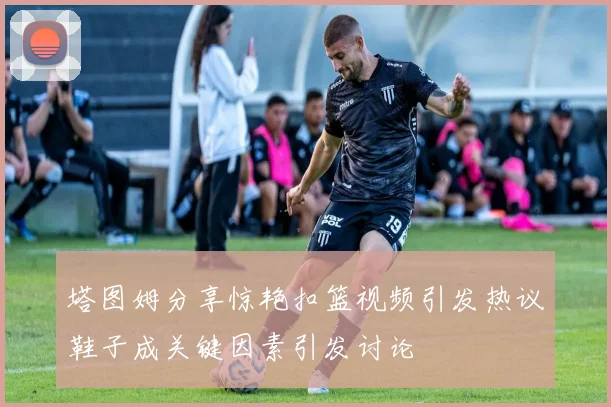 塔图姆分享惊艳扣篮视频引发热议鞋子成关键因素引发讨论